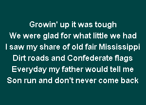 Growin' up it was tough
We were glad for what little we had
I saw my share of old fair Mississippi
Dirt roads and Confederate flags
Everyday my father would tell me
Son run and don't never come back