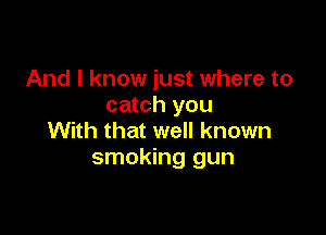 And I know just where to
catch you

With that well known
smoking gun