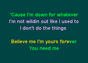 'Cause I'm down for whatever
I'm not wildin out like I used to
I don't do the things

Believe me I'm yours forever
You need me