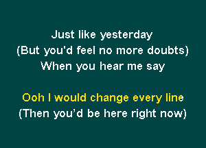 Just like yesterday
(But you'd feel no more doubts)
When you hear me say

Ooh I would change every line
(Then you'd be here right now)