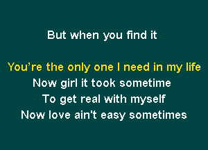 But when you find it

You!re the only one I need in my life
Now girl it took sometime
To get real with myself
Now love ain't easy sometimes