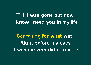 TiII it was gone but now
I know I need you in my life

Searching for what was
Right before my eyes
It was me who didn't realize