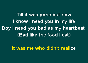 ITiII it was gone but now
I know I need you in my life
Boy I need you bad as my heartbeat
(Bad like the food I eat)

It was me who didn't realize