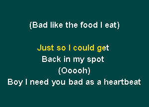 (Bad like the food I eat)

Just so I could get

Back in my spot
(Ooooh)
Boy I need you bad as a heartbeat