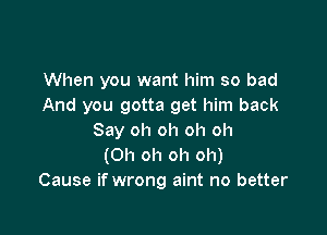 When you want him so bad
And you gotta get him back

Say oh oh oh oh
(Oh oh oh oh)
Cause if wrong aint no better