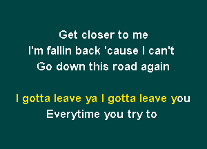 Get closer to me
I'm fallin back 'cause I can't
Go down this road again

I gotta leave ya I gotta leave you
Everytime you try to