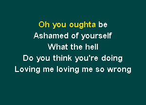 Oh you oughta be
Ashamed of yourself
What the hell

Do you think you're doing
Loving me loving me so wrong