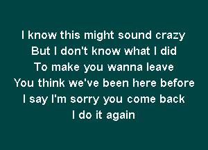 I know this might sound crazy
But I don't know what I did
To make you wanna leave

You think we've been here before

I say I'm sorry you come back

I do it again