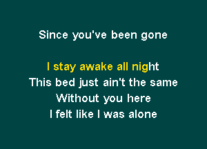 Since you've been gone

I stay awake all night
This bed just ain't the same
Without you here
I felt like I was alone