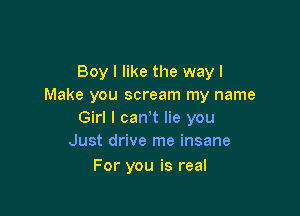 Boy I like the way I
Make you scream my name

Girl I canyt lie you
Just drive me insane

For you is real