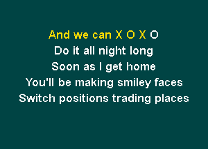 AndwecanXOXO
Do it all night long
Soon as I get home

You'll be making smiley faces
Switch positions trading places