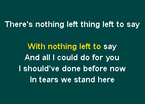 There's nothing left thing left to say

With nothing left to say

And all I could do for you
I should've done before now
In tears we stand here