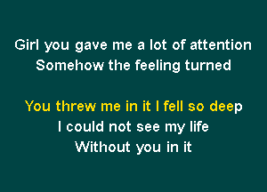 Girl you gave me a lot of attention
Somehow the feeling turned

You threw me in it I fell so deep
I could not see my life
Without you in it