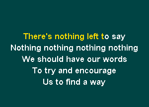 There's nothing left to say
Nothing nothing nothing nothing

We should have our words
To try and encourage
Us to fund a way