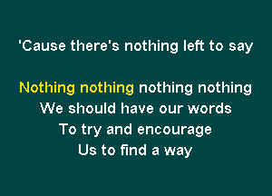 'Cause there's nothing left to say

Nothing nothing nothing nothing
We should have our words
To try and encourage
Us to fund a way