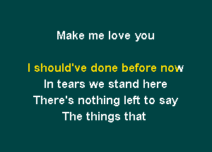 Make me love you

I should've done before now
In tears we stand here
There's nothing left to say
The things that