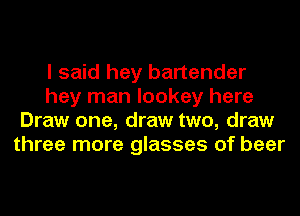 I said hey bartender
hey man lookey here
Draw one, draw two, draw
three more glasses of beer