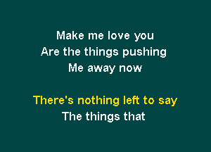 Make me love you
Are the things pushing
Me away now

There's nothing left to say
The things that