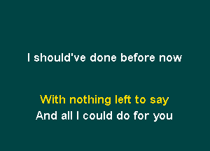 I should've done before now

With nothing left to say
And all I could do for you