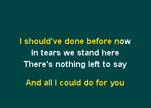 I should've done before now
In tears we stand here

There's nothing left to say

And all I could do for you