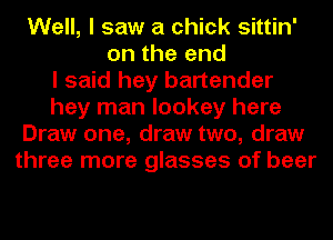 Well, I saw a chick sittin'
on the end
I said hey bartender
hey man lookey here
Draw one, draw two, draw
three more glasses of beer
