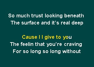 So much trust looking beneath
The surface and ifs real deep

Cause I I give to you
The feelin that yowre craving
For so long so long without