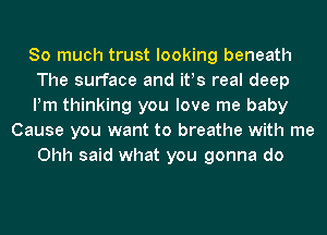 So much trust looking beneath
The surface and ifs real deep
Pm thinking you love me baby
Cause you want to breathe with me
Ohh said what you gonna do