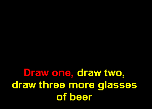 Draw one, draw two,
draw three more glasses
of beer