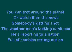 You can trot around the planet
0r watch it on the news
Somebody's getting shot
The weather man's looking confused
He's reporting to a nation
Full of zombies strung out on