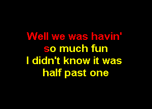 Well we was havin'
so much fun

I didn't know it was
half past one