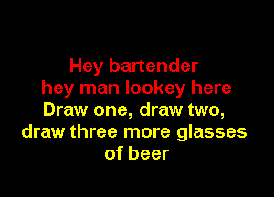 Hey bartender
hey man Iookey here

Draw one, draw two,
draw three more glasses
of beer