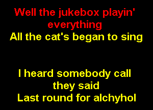 Well the jukebox playin'
everything
All the cat's began to sing

I heard somebody call
they said
Last round for alchyhol