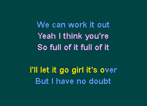 We can work it out
Yeah lthink you're
80 full of it full of it

I'll let it go girl it's over
But I have no doubt