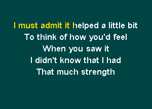 I must admit it helped a little bit
To think of how you'd feel
When you saw it

I didn't know that I had
That much strength