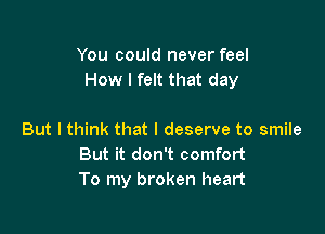 You could never feel
How I felt that day

But I think that I deserve to smile
But it don't comfort
To my broken heart