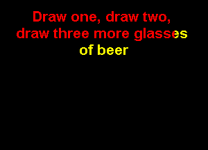 Draw one, draw two,
draw three more glasses
of beer