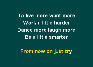 To live more want more
Work a little harder
Dance more laugh more
Be a little smarter

From now on just try