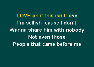 LOVE oh if this isn t love
Pm selfish cause I dowt
Wanna share him with nobody

Not even those
People that came before me