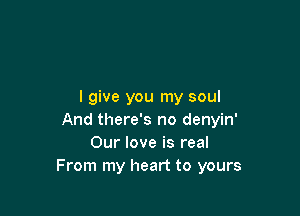 I give you my soul

And there's no denyin'
Our love is real
From my heart to yours