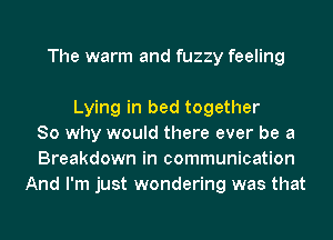 The warm and fuzzy feeling

Lying in bed together
So why would there ever be a
Breakdown in communication
And I'm just wondering was that