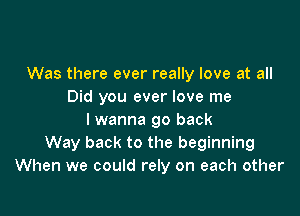 Was there ever really love at all
Did you ever love me

I wanna go back
Way back to the beginning
When we could rely on each other