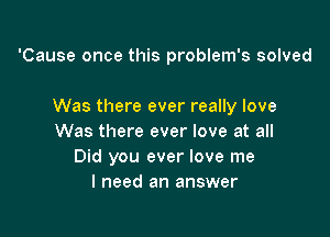 'Cause once this problem's solved

Was there ever really love

Was there ever love at all
Did you ever love me
I need an answer