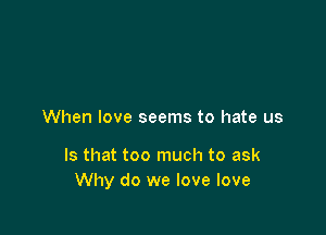 When love seems to hate us

Is that too much to ask
Why do we love love