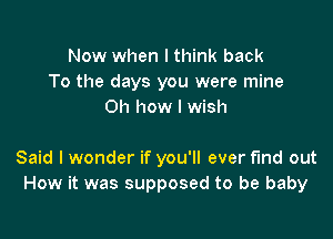 Now when I think back
To the days you were mine
on how I wish

Said I wonder if you'll ever find out
How it was supposed to be baby