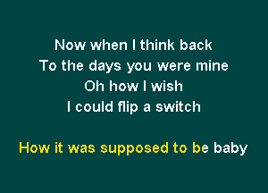 Now when I think back
To the days you were mine
on how I wish
I could flip a switch

How it was supposed to be baby