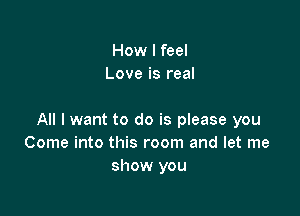 How I feel
Love is real

All I want to do is please you
Come into this room and let me
show you