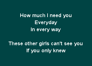 How much I need you
Everyday
In every way

These other girls can't see you
If you only knew