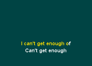 I can't get enough of
Can't get enough