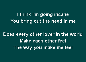 lthink I'm going insane
You bring out the need in me

Does every other lover in the world
Make each other feel
The way you make me feel