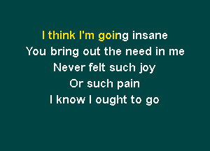 lthink I'm going insane
You bring out the need in me
Never felt such joy

0r such pain
I know I ought to go